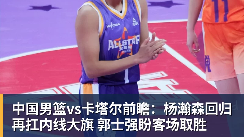 中国男篮vs卡塔尔前瞻:杨瀚森回归再扛内线大旗 郭士强盼客场取胜 - 完美体育网址手机全站 - 网页版地址