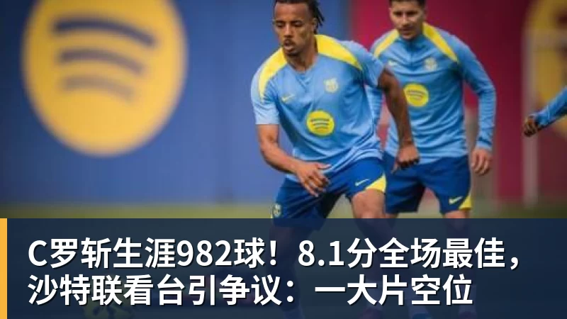 C罗斩生涯982球！8.1分全场最佳，沙特联看台引争议：一大片空位